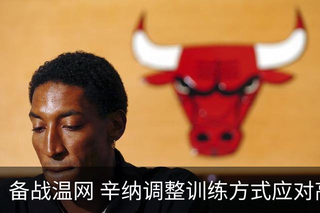 备战温网 辛纳调整训练方式应对高温挑战